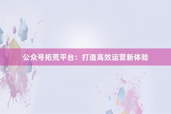 公众号拓荒平台：打造高效运营新体验