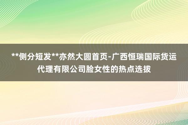 **侧分短发**亦然大圆首页-广西恒瑞国际货运代理有限公司脸女性的热点选拔